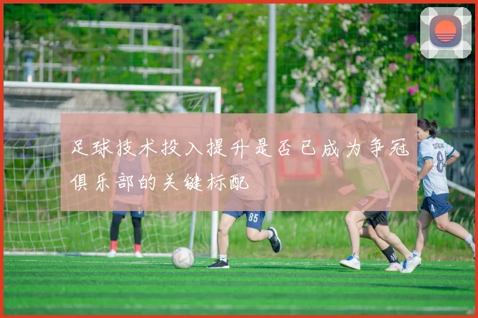 足球技术投入提升是否已成为争冠俱乐部的关键标配